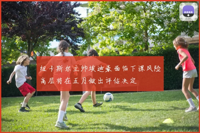 纽卡斯尔主帅埃迪豪面临下课风险高层将在五月做出评估决定