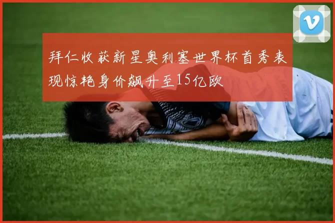 拜仁收获新星奥利塞世界杯首秀表现惊艳身价飙升至15亿欧