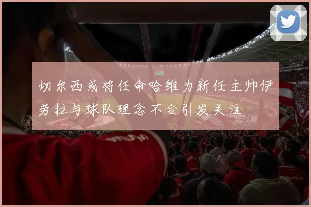 切尔西或将任命哈维为新任主帅伊劳拉与球队理念不合引发关注