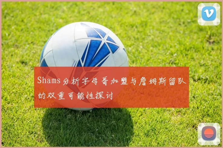 Shams分析字母哥加盟与詹姆斯留队的双重可能性探讨