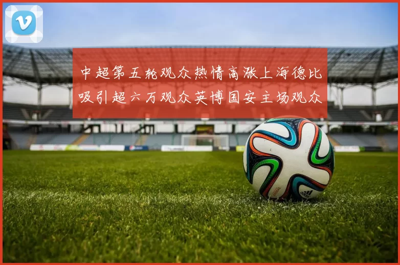 中超第五轮观众热情高涨上海德比吸引超六万观众英博国安主场观众超五万
