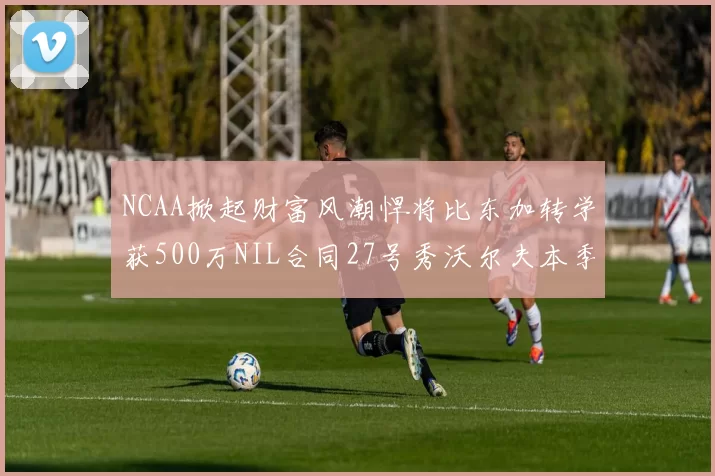 NCAA掀起财富风潮悍将比东加转学获500万NIL合同27号秀沃尔夫本季收入280万
