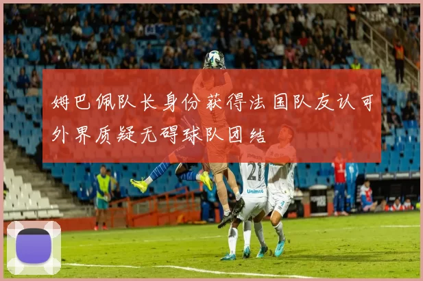 姆巴佩队长身份获得法国队友认可外界质疑无碍球队团结