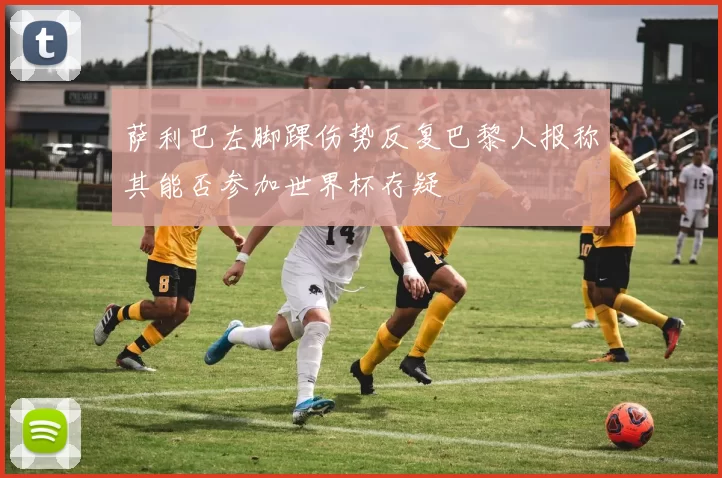 萨利巴左脚踝伤势反复巴黎人报称其能否参加世界杯存疑