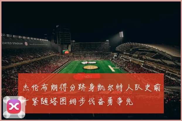 杰伦布朗得分跻身凯尔特人队史前十紧随塔图姆步伐奋勇争先
