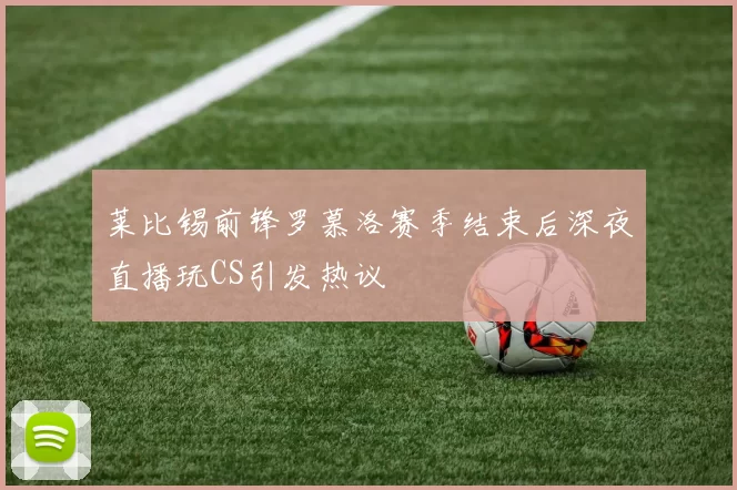 莱比锡前锋罗慕洛赛季结束后深夜直播玩CS引发热议