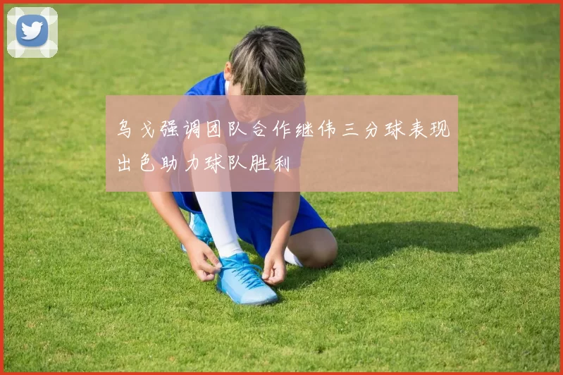 乌戈强调团队合作继伟三分球表现出色助力球队胜利