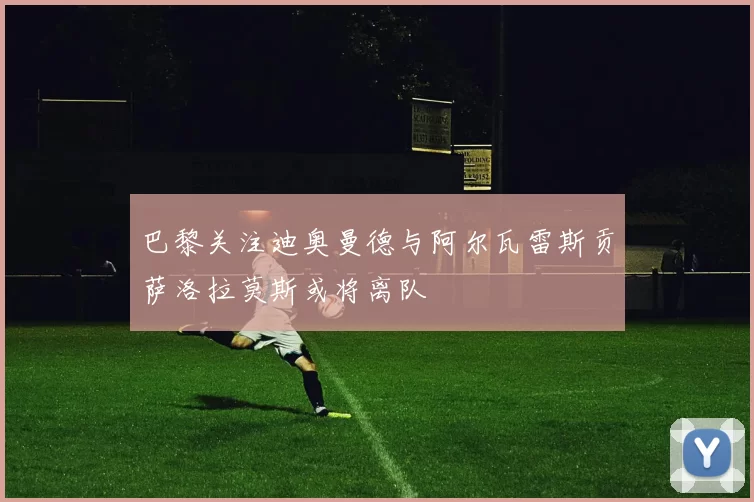 巴黎关注迪奥曼德与阿尔瓦雷斯贡萨洛拉莫斯或将离队