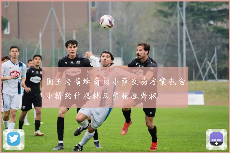 国王与黄蜂商讨小萨交易方案包含小桥约什格林及首轮选秀权