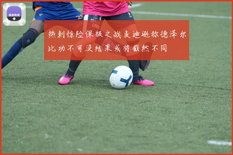 热刺惊险保级之战麦迪逊称德泽尔比功不可没结果或将截然不同