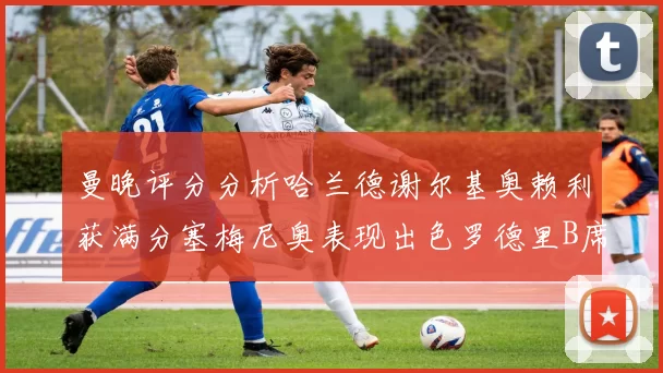 曼晚评分分析哈兰德谢尔基奥赖利获满分塞梅尼奥表现出色罗德里B席评分7分