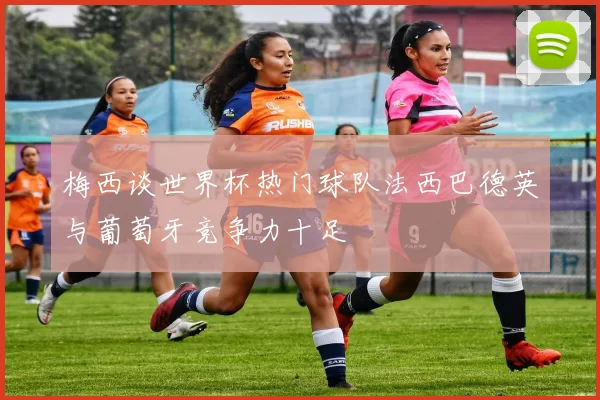 梅西谈世界杯热门球队法西巴德英与葡萄牙竞争力十足