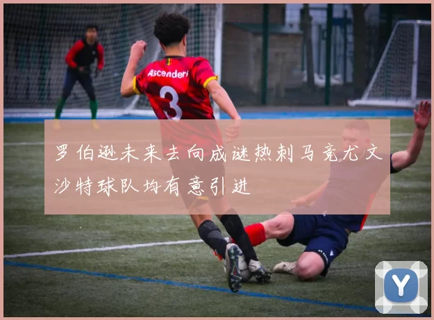 罗伯逊未来去向成谜热刺马竞尤文沙特球队均有意引进