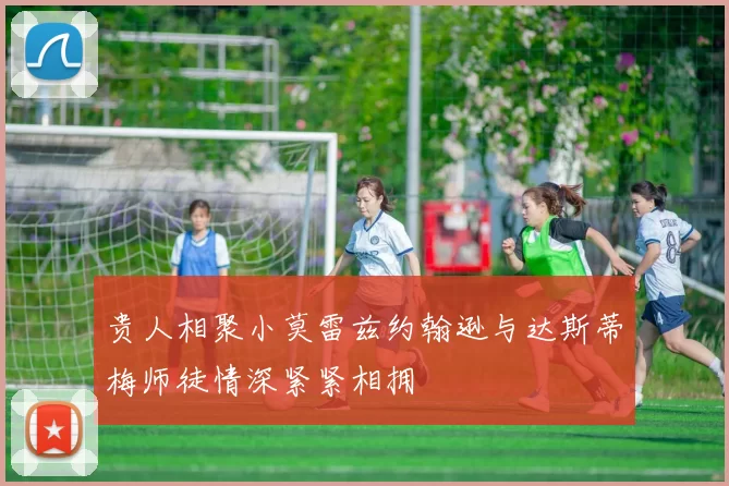 贵人相聚小莫雷兹约翰逊与达斯蒂梅师徒情深紧紧相拥