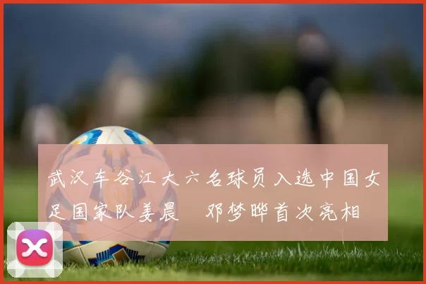 武汉车谷江大六名球员入选中国女足国家队姜晨璟邓梦晔首次亮相