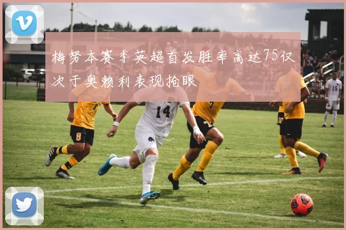 梅努本赛季英超首发胜率高达75仅次于奥赖利表现抢眼