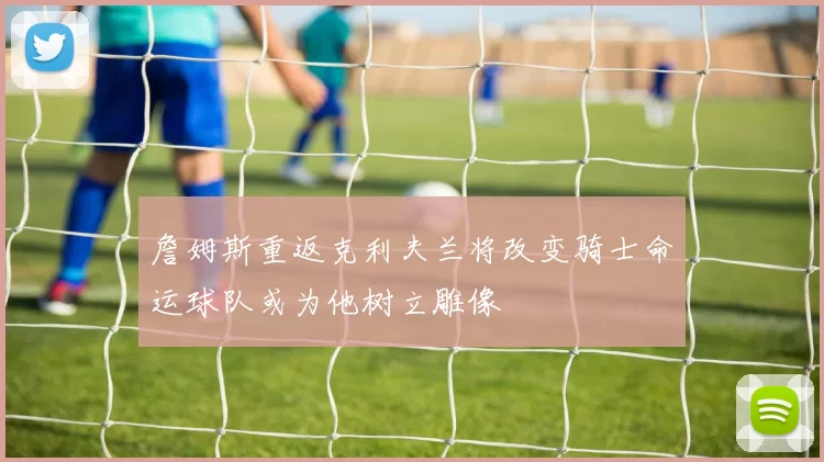 詹姆斯重返克利夫兰将改变骑士命运球队或为他树立雕像