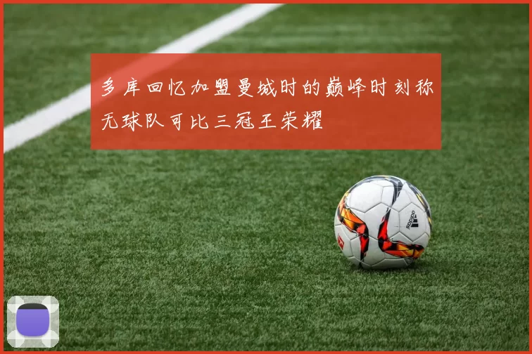 多库回忆加盟曼城时的巅峰时刻称无球队可比三冠王荣耀
