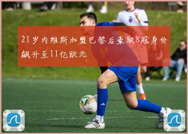 21岁内维斯加盟巴黎后豪取8冠身价飙升至11亿欧元