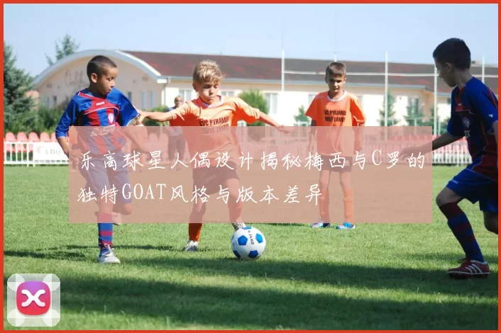 乐高球星人偶设计揭秘梅西与C罗的独特GOAT风格与版本差异