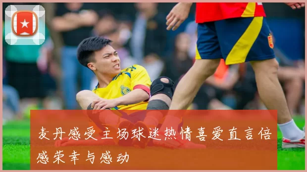 麦丹感受主场球迷热情喜爱直言倍感荣幸与感动