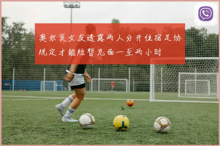 奥尔莫女友透露两人分开住宿足协规定才能短暂见面一至两小时