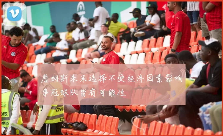 詹姆斯未来选择不受经济因素影响争冠球队皆有可能性