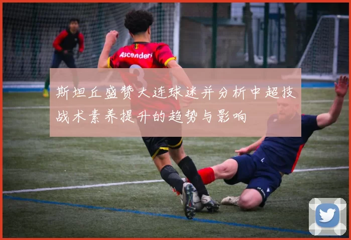 斯坦丘盛赞大连球迷并分析中超技战术素养提升的趋势与影响