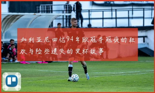 加利亚尼回忆94年欧冠夺冠夜的狂欢与险些遗失的奖杯故事