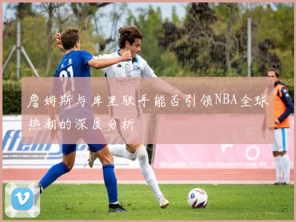 詹姆斯与库里联手能否引领NBA全球热潮的深度分析