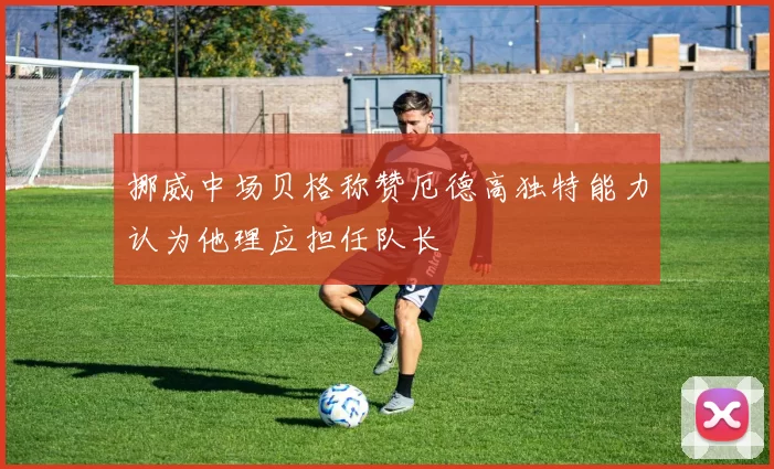 挪威中场贝格称赞厄德高独特能力认为他理应担任队长