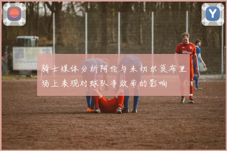 骑士媒体分析阿伦与米切尔莫布里场上表现对球队净效率的影响