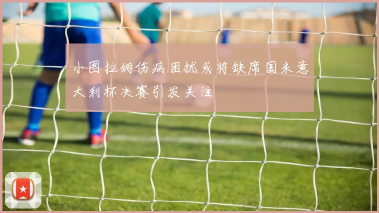 小图拉姆伤病困扰或将缺席国米意大利杯决赛引发关注