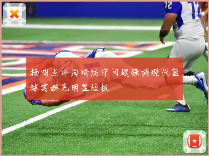 杨鸣点评周琦防守问题强调现代篮球需避免明显短板