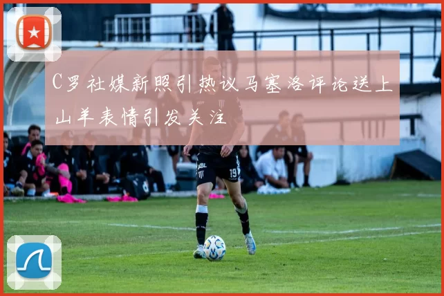 C罗社媒新照引热议马塞洛评论送上山羊表情引发关注