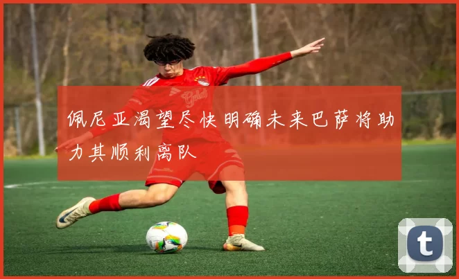 佩尼亚渴望尽快明确未来巴萨将助力其顺利离队