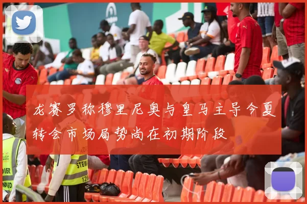 龙赛罗称穆里尼奥与皇马主导今夏转会市场局势尚在初期阶段